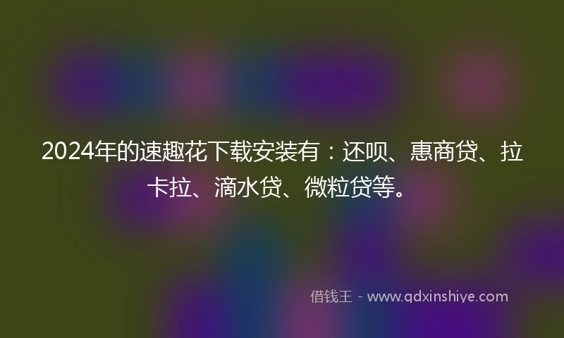 2024年的速趣花下载安装有：还呗、惠商贷、拉卡拉、滴水贷、微粒贷等。