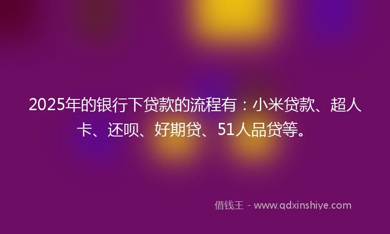 2025年的银行下贷款的流程有：小米贷款、超人卡、还呗、好期贷、51人品贷等。
