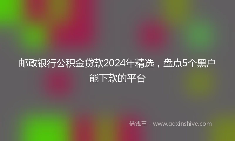 邮政银行公积金贷款2024年精选，盘点5个黑户能下款的平台