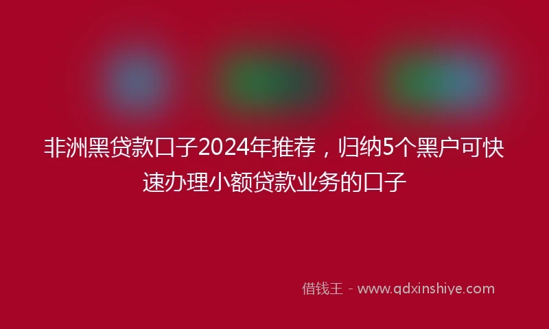非洲黑贷款口子2024年推荐，归纳5个黑户可快速办理小额贷款业务的口子
