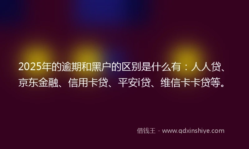 2025年的逾期和黑户的区别是什么有：人人贷、京东金融、信用卡贷、平安i贷、维信卡卡贷等。