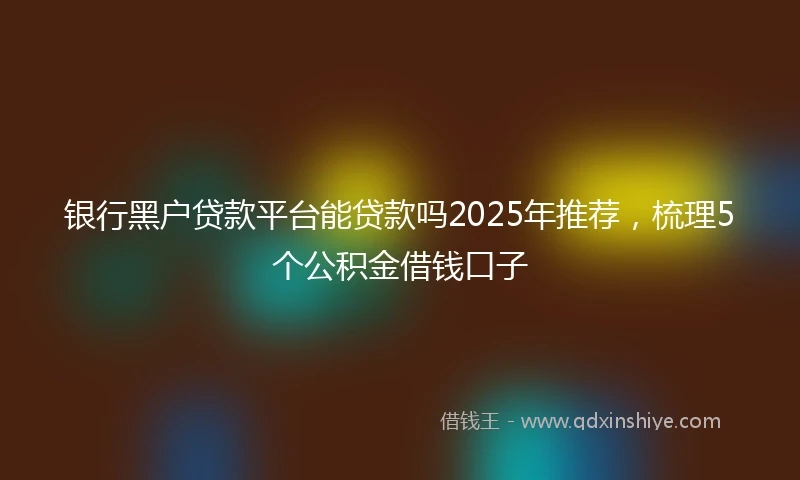 银行黑户贷款平台能贷款吗2025年推荐，梳理5个公积金借钱口子