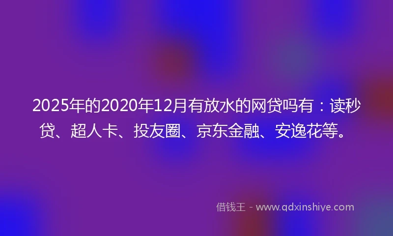 2025年的2020年12月有放水的网贷吗有：读秒贷、超人卡、投友圈、京东金融、安逸花等。