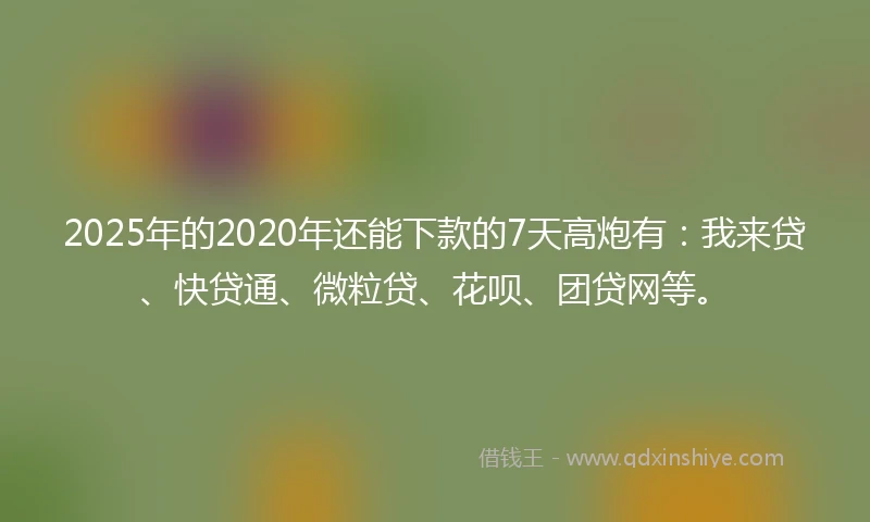 2025年的2020年还能下款的7天高炮有：我来贷、快贷通、微粒贷、花呗、团贷网等。