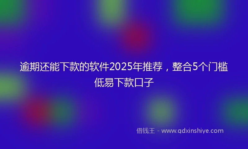逾期还能下款的软件2025年推荐，整合5个门槛低易下款口子