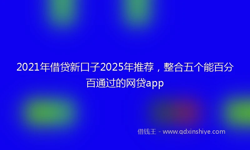 2021年借贷新口子2025年推荐，整合五个能百分百通过的网贷app