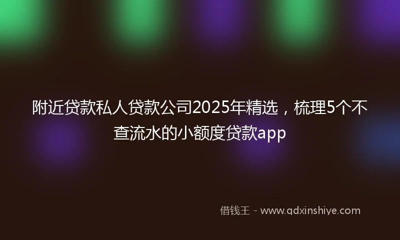 附近贷款私人贷款公司2025年精选，梳理5个不查流水的小额度贷款app