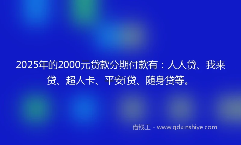 2025年的2000元贷款分期付款有：人人贷、我来贷、超人卡、平安i贷、随身贷等。