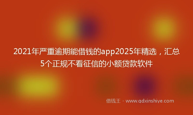 2021年严重逾期能借钱的app2025年精选，汇总5个正规不看征信的小额贷款软件