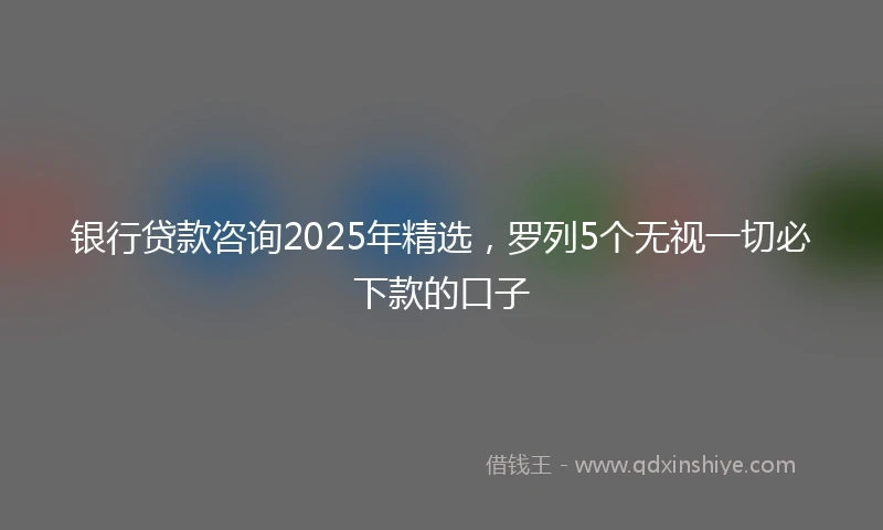 银行贷款咨询2025年精选，罗列5个无视一切必下款的口子