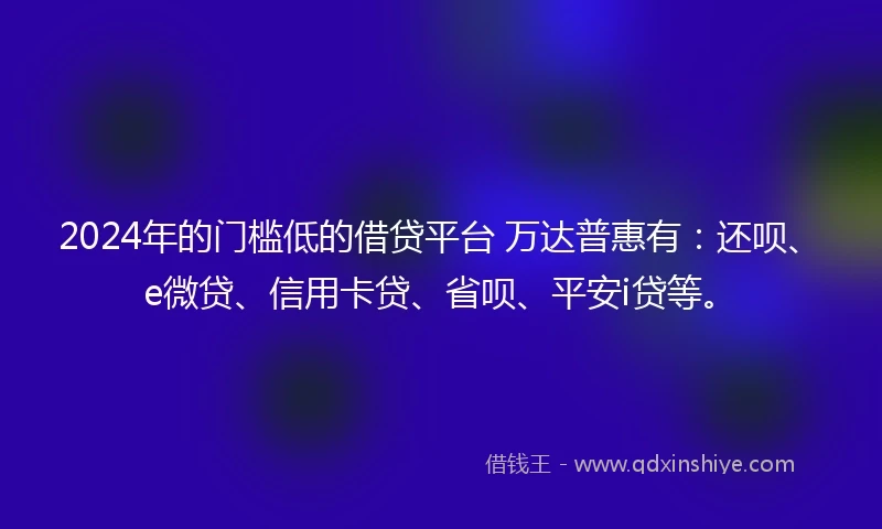 2024年的门槛低的借贷平台 万达普惠有：还呗、e微贷、信用卡贷、省呗、平安i贷等。