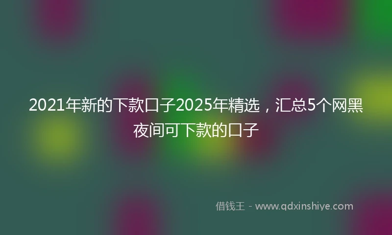 2021年新的下款口子2025年精选，汇总5个网黑夜间可下款的口子