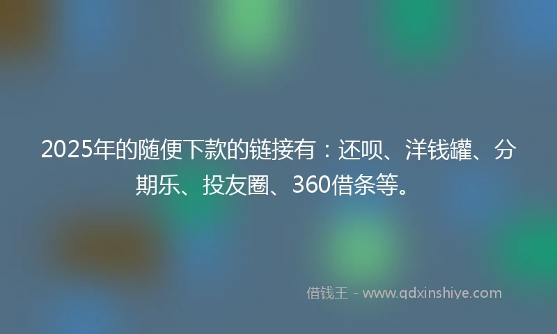 2025年的随便下款的链接有：还呗、洋钱罐、分期乐、投友圈、360借条等。