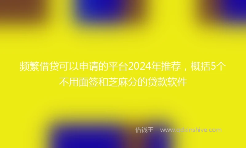 频繁借贷可以申请的平台2024年推荐，概括5个不用面签和芝麻分的贷款软件