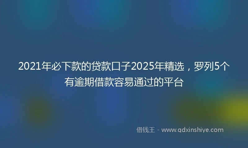 2021年必下款的贷款口子2025年精选，罗列5个有逾期借款容易通过的平台