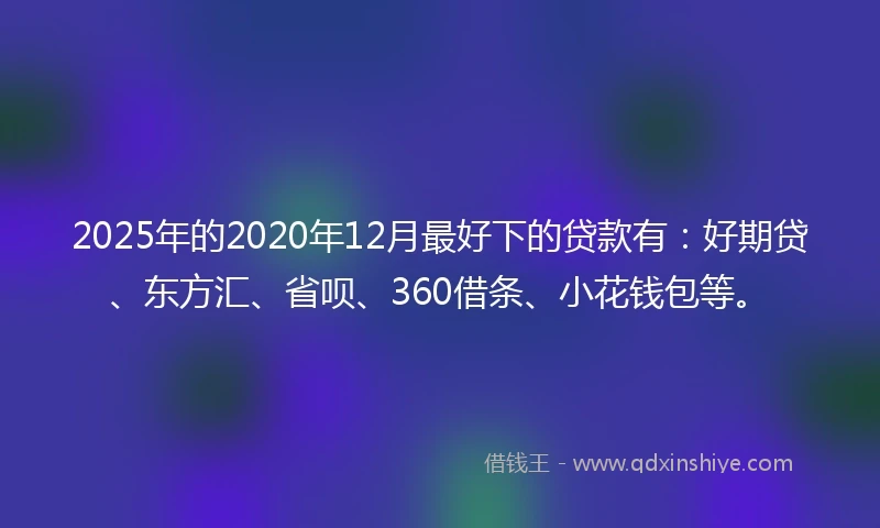 2025年的2020年12月最好下的贷款有：好期贷、东方汇、省呗、360借条、小花钱包等。