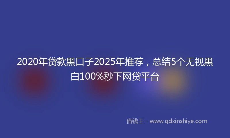2020年贷款黑口子2025年推荐，总结5个无视黑白100%秒下网贷平台