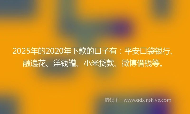 2025年的2020年下款的口子有：平安口袋银行、融逸花、洋钱罐、小米贷款、微博借钱等。