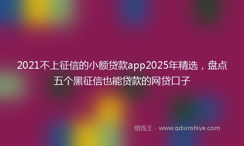 2021不上征信的小额贷款app2025年精选，盘点五个黑征信也能贷款的网贷口子