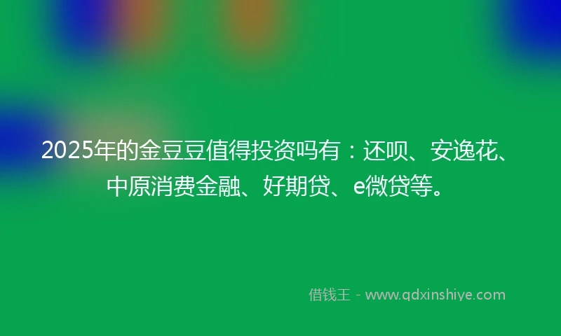 2025年的金豆豆值得投资吗有：还呗、安逸花、中原消费金融、好期贷、e微贷等。