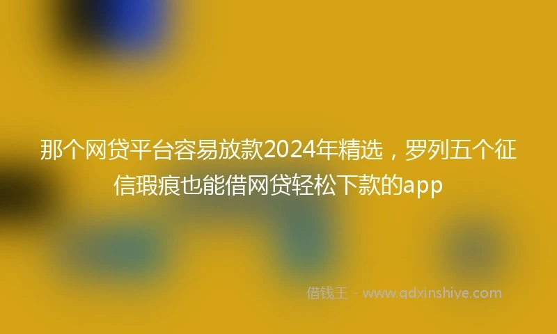 那个网贷平台容易放款2024年精选，罗列五个征信瑕疵也能借网贷轻松下款的app