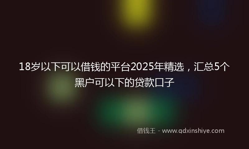18岁以下可以借钱的平台2025年精选，汇总5个黑户可以下的贷款口子