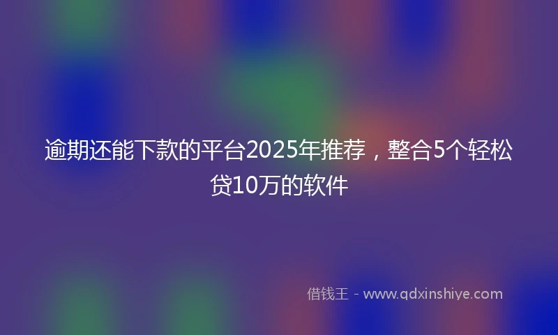 逾期还能下款的平台2025年推荐，整合5个轻松贷10万的软件
