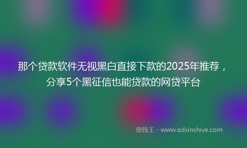 那个贷款软件无视黑白直接下款的2025年推荐，分享5个黑征信也能贷款的网贷平台