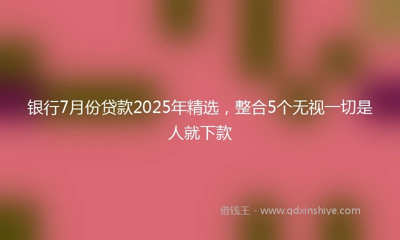 银行7月份贷款2025年精选，整合5个无视一切是人就下款