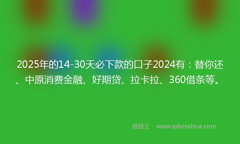 2025年的14-30天必下款的口子2024有：替你还、中原消费金融、好期贷、拉卡拉、360借条等。