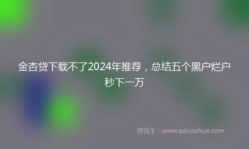 金杏贷下载不了2024年推荐，总结五个黑户烂户秒下一万