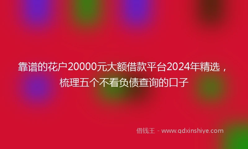 靠谱的花户20000元大额借款平台2024年精选，梳理五个不看负债查询的口子