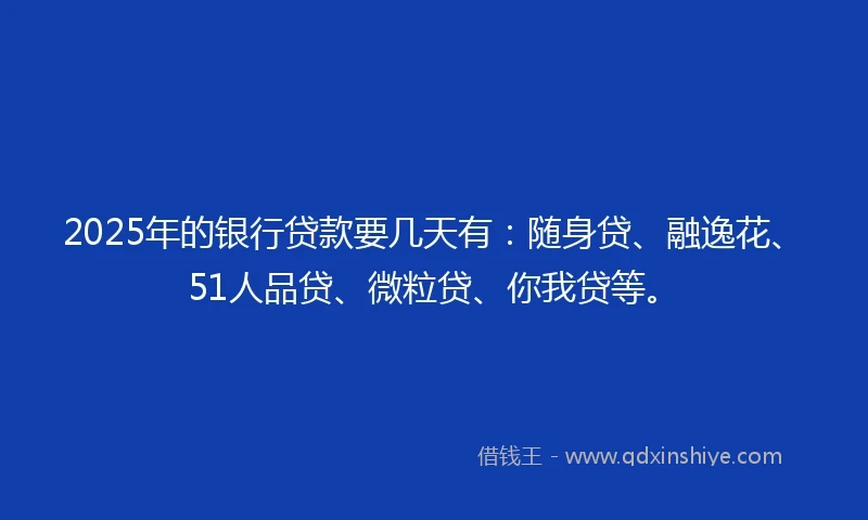 2025年的银行贷款要几天有：随身贷、融逸花、51人品贷、微粒贷、你我贷等。
