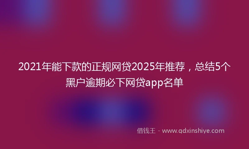 2021年能下款的正规网贷2025年推荐，总结5个黑户逾期必下网贷app名单