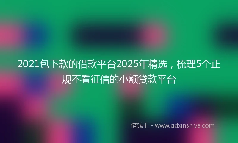 2021包下款的借款平台2025年精选，梳理5个正规不看征信的小额贷款平台