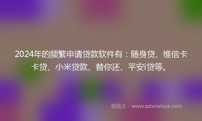 2024年的频繁申请贷款软件有：随身贷、维信卡卡贷、小米贷款、替你还、平安i贷等。