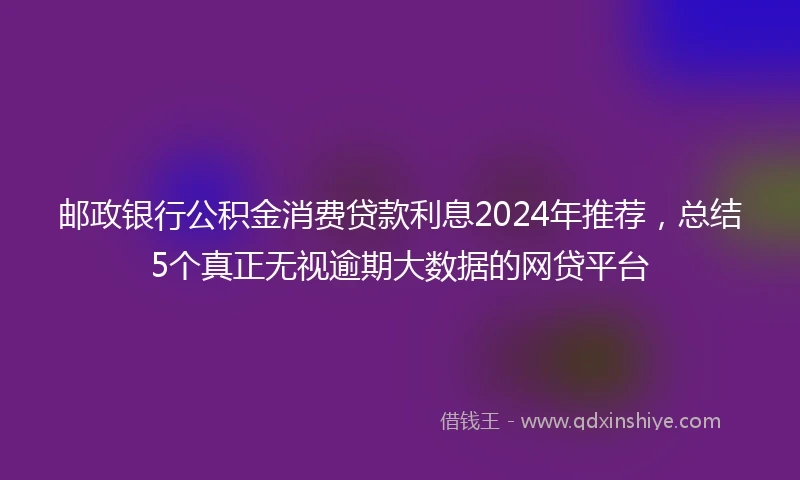邮政银行公积金消费贷款利息2024年推荐，总结5个真正无视逾期大数据的网贷平台
