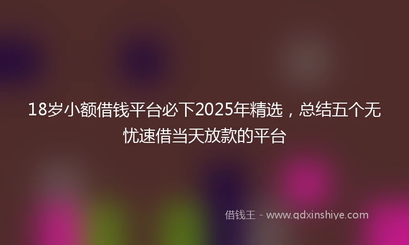 18岁小额借钱平台必下2025年精选，总结五个无忧速借当天放款的平台