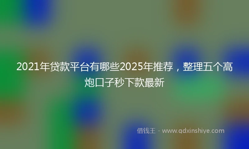 2021年贷款平台有哪些2025年推荐，整理五个高炮口子秒下款最新
