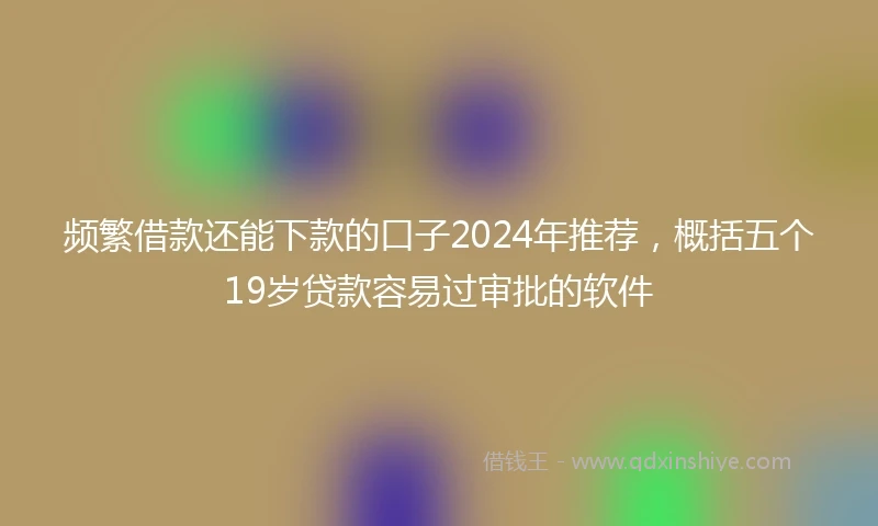 频繁借款还能下款的口子2024年推荐，概括五个19岁贷款容易过审批的软件