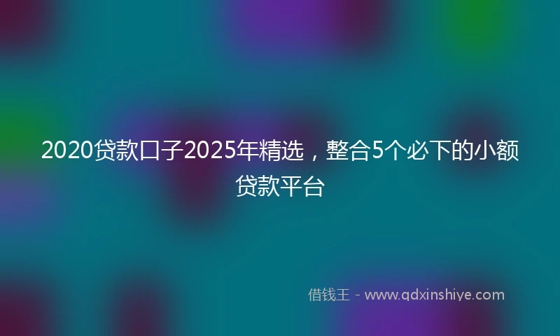 2020贷款口子2025年精选，整合5个必下的小额贷款平台