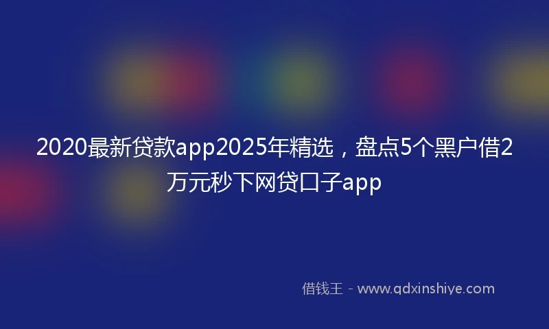 2020最新贷款app2025年精选，盘点5个黑户借2万元秒下网贷口子app