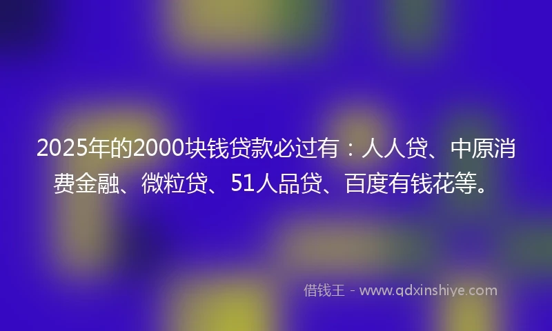2025年的2000块钱贷款必过有：人人贷、中原消费金融、微粒贷、51人品贷、百度有钱花等。