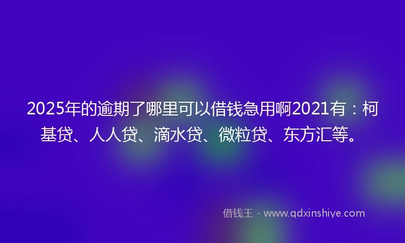 2025年的逾期了哪里可以借钱急用啊2021有：柯基贷、人人贷、滴水贷、微粒贷、东方汇等。
