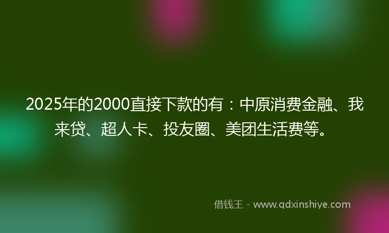 2025年的2000直接下款的有：中原消费金融、我来贷、超人卡、投友圈、美团生活费等。