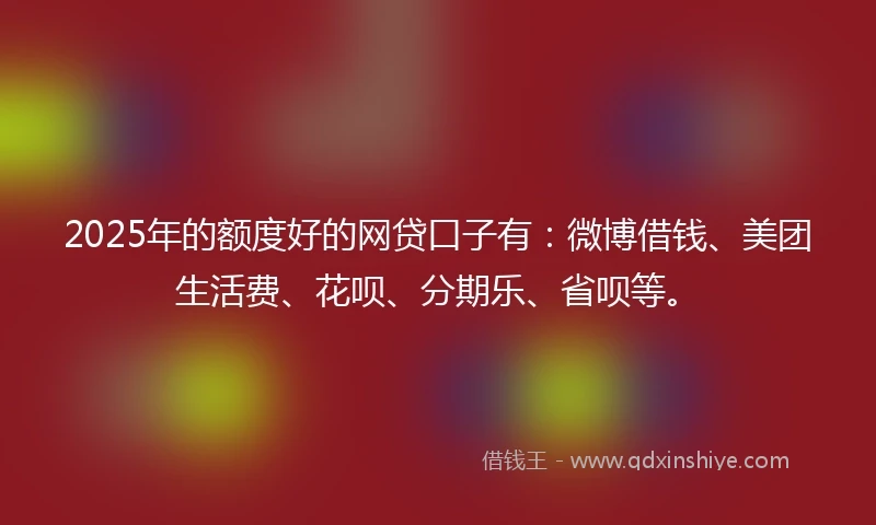 2025年的额度好的网贷口子有：微博借钱、美团生活费、花呗、分期乐、省呗等。