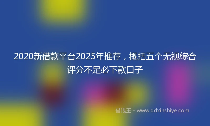 2020新借款平台2025年推荐，概括五个无视综合评分不足必下款口子