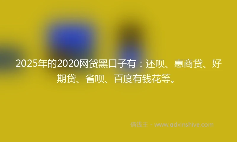 2025年的2020网贷黑口子有：还呗、惠商贷、好期贷、省呗、百度有钱花等。