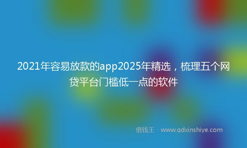 2021年容易放款的app2025年精选，梳理五个网贷平台门槛低一点的软件