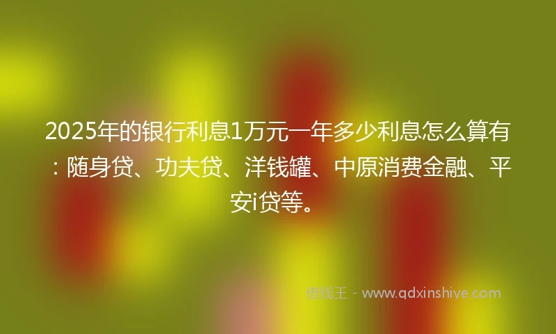2025年的银行利息1万元一年多少利息怎么算有：随身贷、功夫贷、洋钱罐、中原消费金融、平安i贷等。